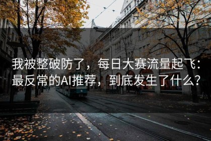 我被整破防了，每日大赛流量起飞：最反常的AI推荐，到底发生了什么？
