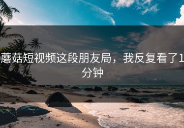 蘑菇短视频这段朋友局，我反复看了1分钟