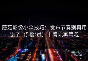 蘑菇影像小众技巧：发布节奏别再用错了（别跳过）｜看完再骂我