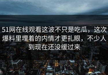 51网在线观看这波不只是吃瓜，这次爆料里埋着的内情才更扎眼，不少人到现在还没缓过来