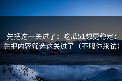 先把这一关过了：吃瓜51想更稳定：先把内容筛选这关过了（不服你来试）