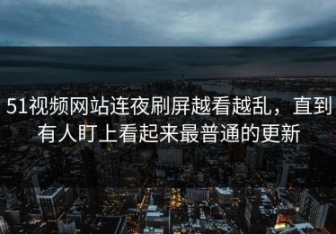 51视频网站连夜刷屏越看越乱，直到有人盯上看起来最普通的更新
