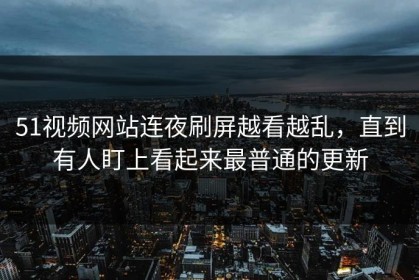 51视频网站连夜刷屏越看越乱，直到有人盯上看起来最普通的更新