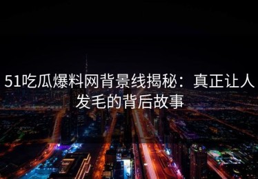 51吃瓜爆料网背景线揭秘：真正让人发毛的背后故事