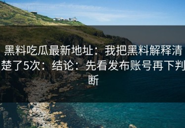 黑料吃瓜最新地址：我把黑料解释清楚了5次：结论：先看发布账号再下判断
