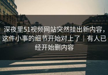 深夜里51视频网站突然挂出新内容，这件小事的细节开始对上了｜有人已经开始删内容