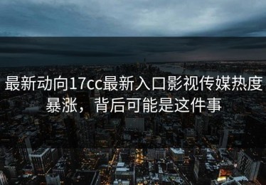 最新动向17cc最新入口影视传媒热度暴涨，背后可能是这件事