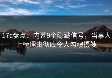 17c盘点：内幕9个隐藏信号，当事人上榜理由彻底令人勾魂摄魄