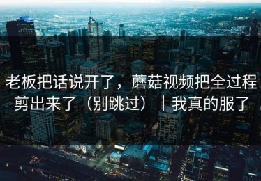 老板把话说开了，蘑菇视频把全过程剪出来了（别跳过）｜我真的服了