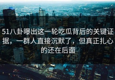 51八卦曝出这一轮吃瓜背后的关键证据，一群人直接沉默了，但真正扎心的还在后面