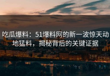吃瓜爆料：51爆料网的新一波惊天动地猛料，揭秘背后的关键证据
