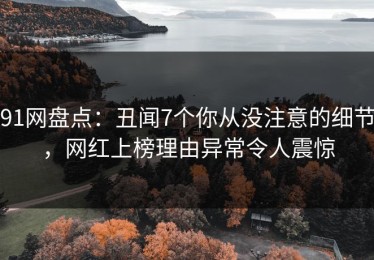 91网盘点：丑闻7个你从没注意的细节，网红上榜理由异常令人震惊