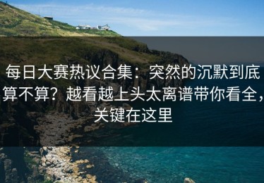 每日大赛热议合集：突然的沉默到底算不算？越看越上头太离谱带你看全，关键在这里