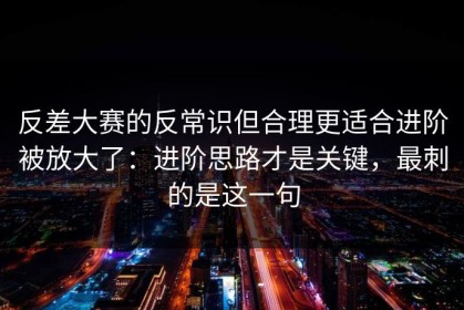 反差大赛的反常识但合理更适合进阶被放大了：进阶思路才是关键，最刺的是这一句