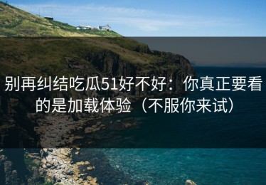 别再纠结吃瓜51好不好：你真正要看的是加载体验（不服你来试）
