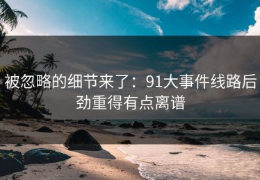 被忽略的细节来了：91大事件线路后劲重得有点离谱