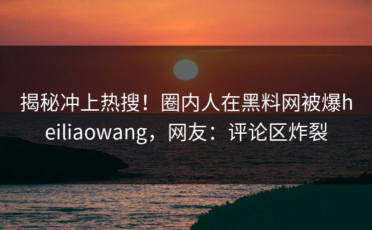 揭秘冲上热搜！圈内人在黑料网被爆heiliaowang，网友：评论区炸裂