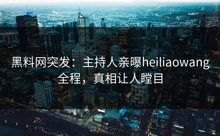 黑料网突发：主持人亲曝heiliaowang全程，真相让人瞠目