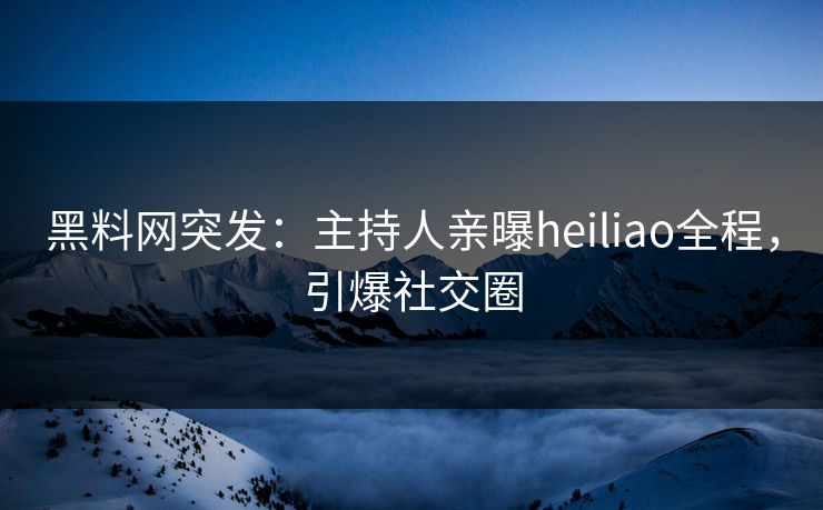 黑料网突发：主持人亲曝heiliao全程，引爆社交圈