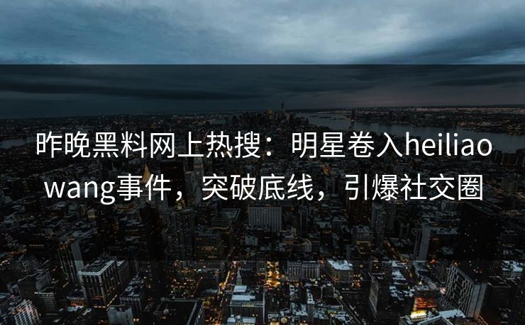 昨晚黑料网上热搜：明星卷入heiliaowang事件，突破底线，引爆社交圈