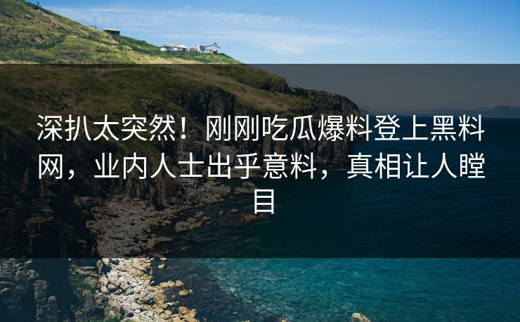 深扒太突然！刚刚吃瓜爆料登上黑料网，业内人士出乎意料，真相让人瞠目