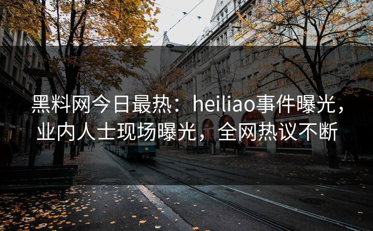 黑料网今日最热：heiliao事件曝光，业内人士现场曝光，全网热议不断