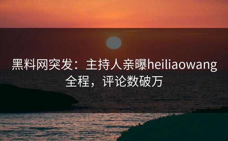 黑料网突发：主持人亲曝heiliaowang全程，评论数破万