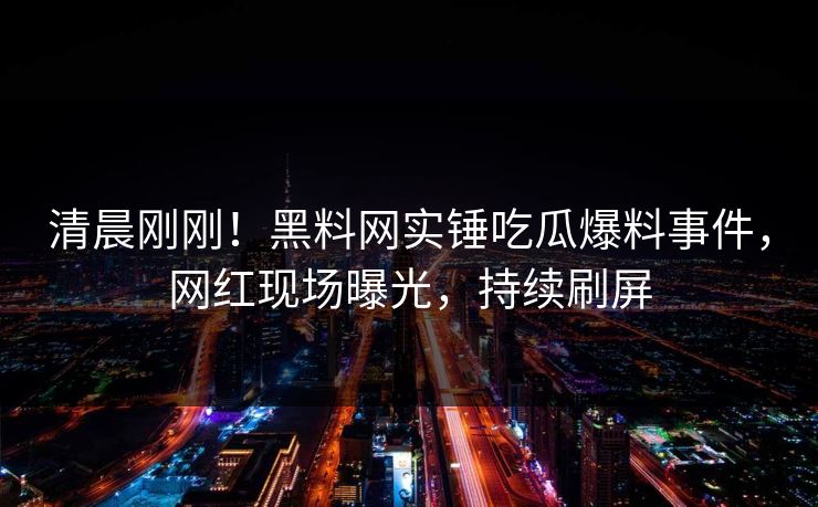 清晨刚刚!黑料网实锤吃瓜爆料事件,网红现场曝光,持续刷屏 清晨刚刚!黑料网实锤吃瓜爆料事件,网红现场曝光,持续刷屏