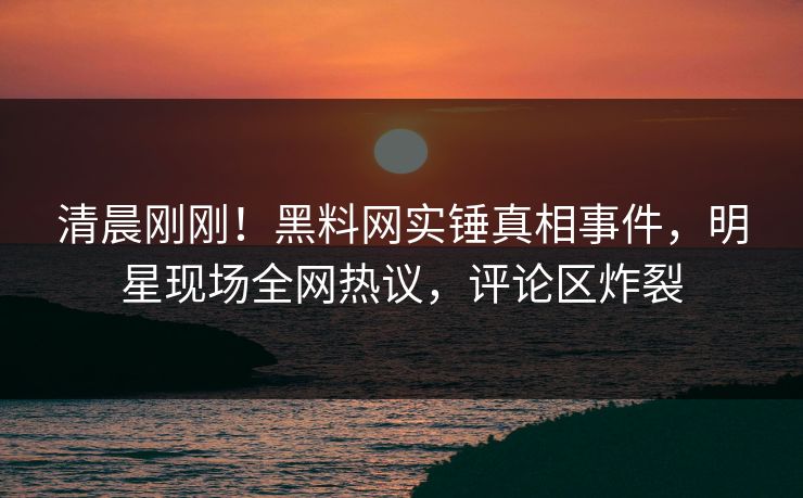 清晨刚刚!黑料网实锤真相事件,明星现场全网热议,评论区炸裂 清晨刚刚!黑料网实锤真相事件,明星现场全网热议,评论区炸裂