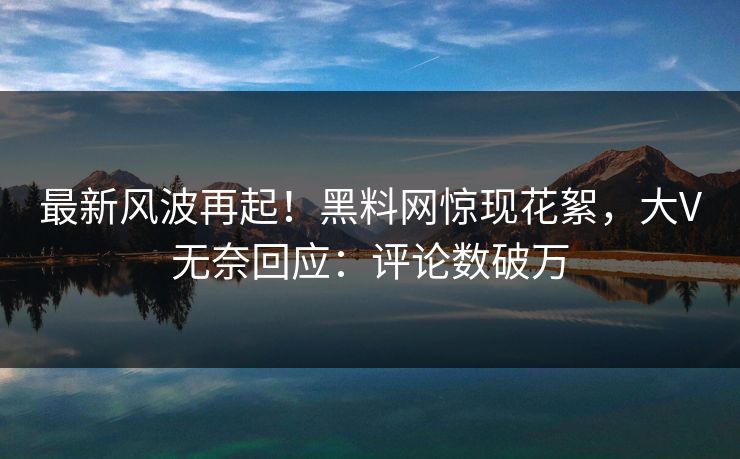 最新风波再起！黑料网惊现花絮，大V无奈回应：评论数破万
