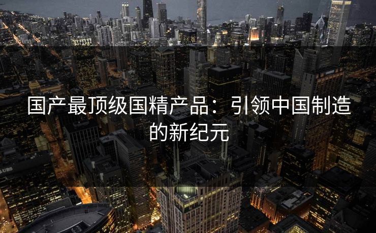 国产最顶级国精产品:引领中国制造的新纪元 国产最顶级国精产品:引领中国制造的新纪元