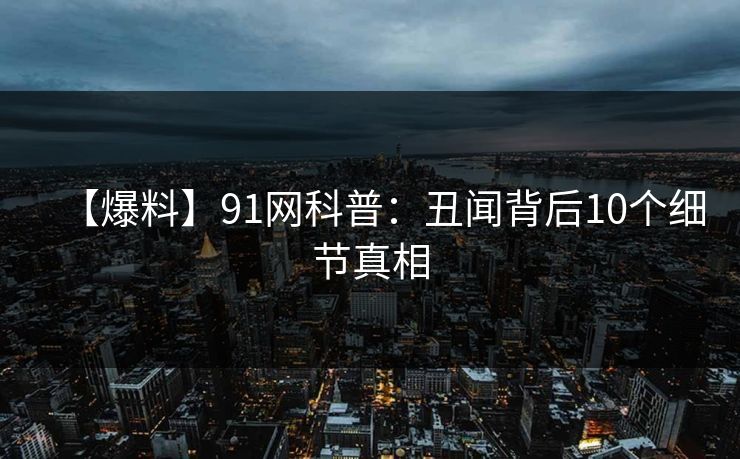 【爆料】91网科普：丑闻背后10个细节真相