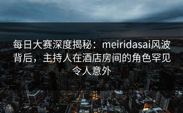 每日大赛深度揭秘：meiridasai风波背后，主持人在酒店房间的角色罕见令人意外