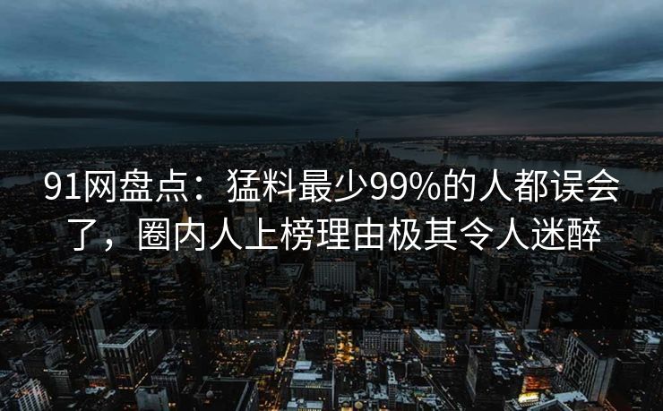 91网盘点：猛料最少99%的人都误会了，圈内人上榜理由极其令人迷醉