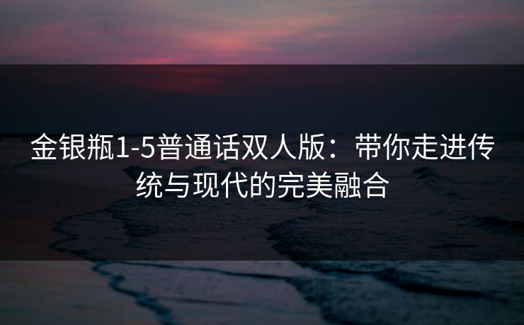 金银瓶1-5普通话双人版：带你走进传统与现代的完美融合