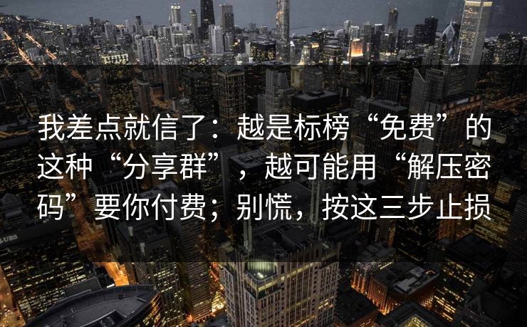 我差点就信了：越是标榜“免费”的这种“分享群”，越可能用“解压密码”要你付费；别慌，按这三步止损