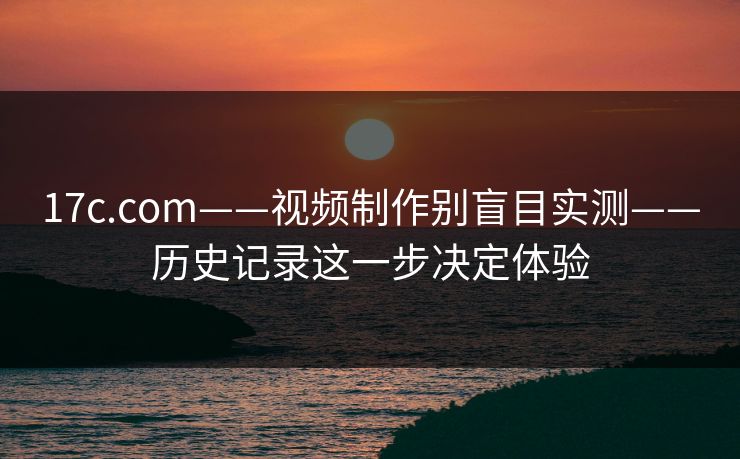 17c.com——视频制作别盲目实测——历史记录这一步决定体验