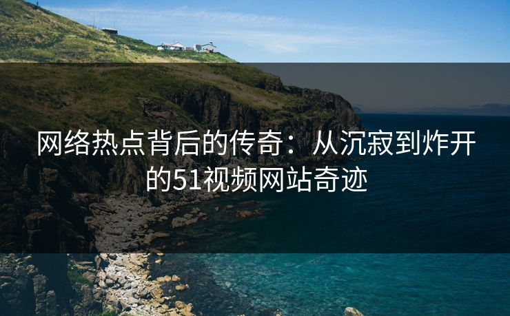 网络热点背后的传奇：从沉寂到炸开的51视频网站奇迹