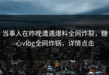 当事人在昨晚遭遇爆料全网炸裂，糖心vlog全网炸锅，详情点击
