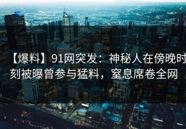 【爆料】91网突发：神秘人在傍晚时刻被曝曾参与猛料，窒息席卷全网
