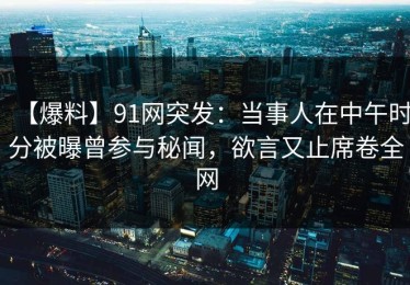 【爆料】91网突发：当事人在中午时分被曝曾参与秘闻，欲言又止席卷全网