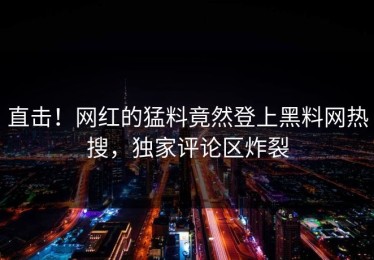 直击！网红的猛料竟然登上黑料网热搜，独家评论区炸裂
