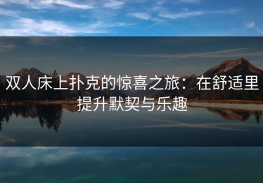 双人床上扑克的惊喜之旅：在舒适里提升默契与乐趣