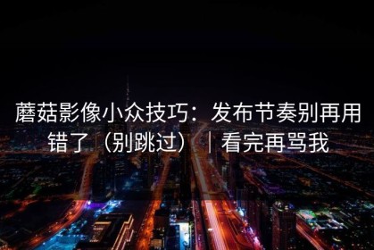 蘑菇影像小众技巧：发布节奏别再用错了（别跳过）｜看完再骂我