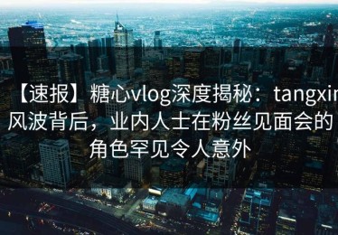 【速报】糖心vlog深度揭秘：tangxin风波背后，业内人士在粉丝见面会的角色罕见令人意外