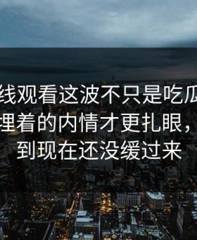 51网在线观看这波不只是吃瓜，这次爆料里埋着的内情才更扎眼，不少人到现在还没缓过来