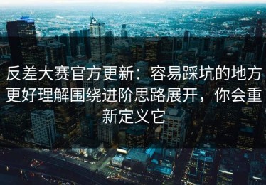 反差大赛官方更新：容易踩坑的地方更好理解围绕进阶思路展开，你会重新定义它