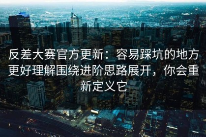 反差大赛官方更新：容易踩坑的地方更好理解围绕进阶思路展开，你会重新定义它
