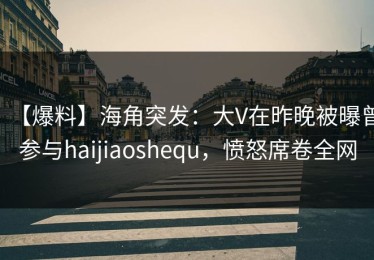 【爆料】海角突发：大V在昨晚被曝曾参与haijiaoshequ，愤怒席卷全网