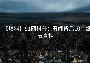 【爆料】91网科普：丑闻背后10个细节真相